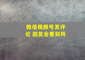 微信视频号发评论 朋友会看到吗